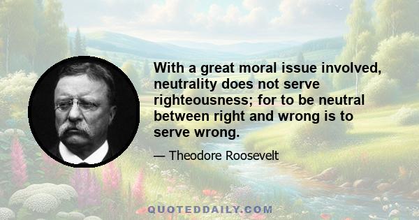 With a great moral issue involved, neutrality does not serve righteousness; for to be neutral between right and wrong is to serve wrong.