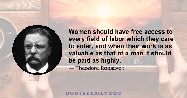 Women should have free access to every field of labor which they care to enter, and when their work is as valuable as that of a man it should be paid as highly.