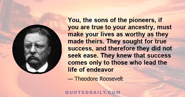 You, the sons of the pioneers, if you are true to your ancestry, must make your lives as worthy as they made theirs. They sought for true success, and therefore they did not seek ease. They knew that success comes only