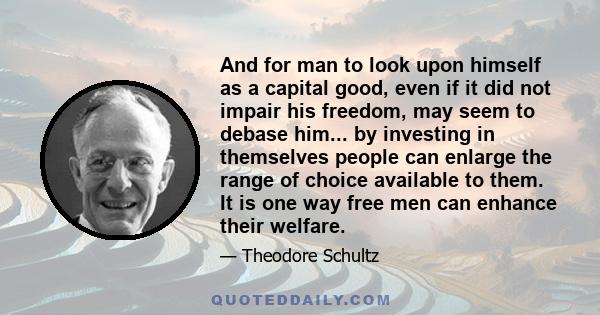 And for man to look upon himself as a capital good, even if it did not impair his freedom, may seem to debase him... by investing in themselves people can enlarge the range of choice available to them. It is one way