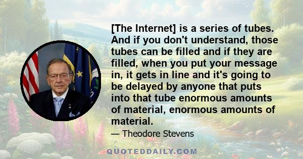 [The Internet] is a series of tubes. And if you don't understand, those tubes can be filled and if they are filled, when you put your message in, it gets in line and it's going to be delayed by anyone that puts into