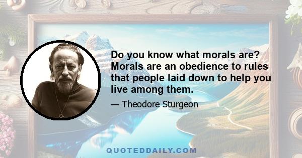 Do you know what morals are? Morals are an obedience to rules that people laid down to help you live among them.