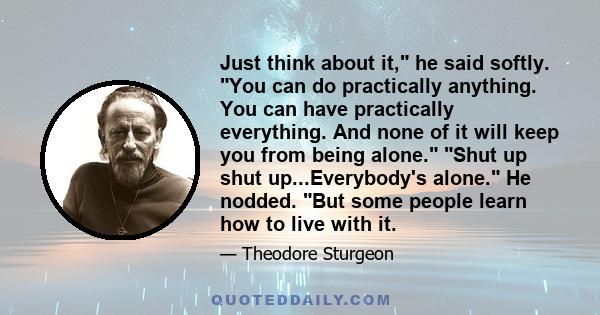 Just think about it, he said softly. You can do practically anything. You can have practically everything. And none of it will keep you from being alone. Shut up shut up...Everybody's alone. He nodded. But some people