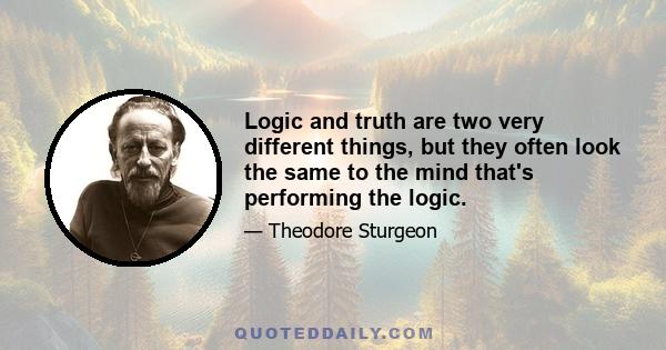 Logic and truth are two very different things, but they often look the same to the mind that's performing the logic.