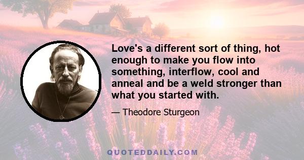 Love's a different sort of thing, hot enough to make you flow into something, interflow, cool and anneal and be a weld stronger than what you started with.