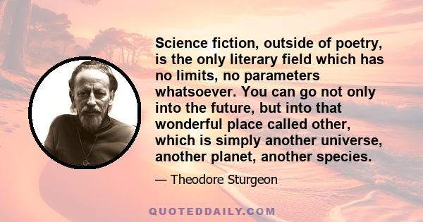 Science fiction, outside of poetry, is the only literary field which has no limits, no parameters whatsoever. You can go not only into the future, but into that wonderful place called other, which is simply another