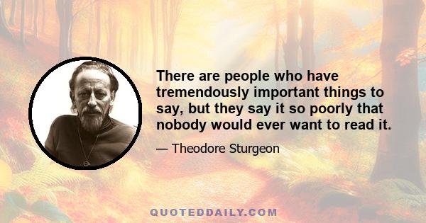 There are people who have tremendously important things to say, but they say it so poorly that nobody would ever want to read it.