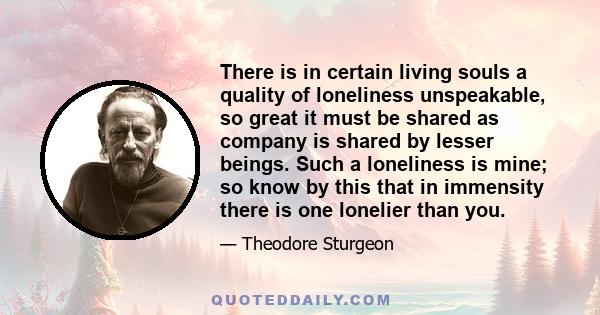 There is in certain living souls a quality of loneliness unspeakable, so great it must be shared as company is shared by lesser beings. Such a loneliness is mine; so know by this that in immensity there is one lonelier