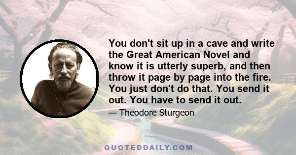 You don't sit up in a cave and write the Great American Novel and know it is utterly superb, and then throw it page by page into the fire. You just don't do that. You send it out. You have to send it out.