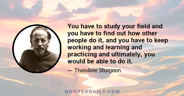 You have to study your field and you have to find out how other people do it, and you have to keep working and learning and practicing and ultimately, you would be able to do it.