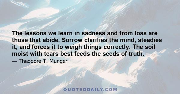 The lessons we learn in sadness and from loss are those that abide. Sorrow clarifies the mind, steadies it, and forces it to weigh things correctly. The soil moist with tears best feeds the seeds of truth.