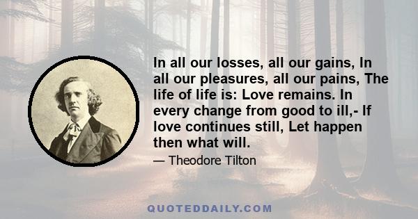 In all our losses, all our gains, In all our pleasures, all our pains, The life of life is: Love remains. In every change from good to ill,- If love continues still, Let happen then what will.