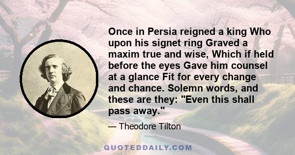 Once in Persia reigned a king Who upon his signet ring Graved a maxim true and wise, Which if held before the eyes Gave him counsel at a glance Fit for every change and chance. Solemn words, and these are they: Even