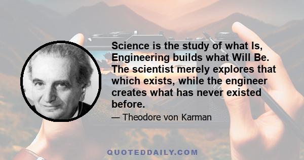 Science is the study of what Is, Engineering builds what Will Be. The scientist merely explores that which exists, while the engineer creates what has never existed before.