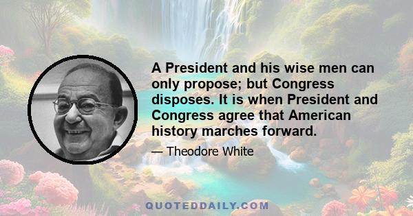 A President and his wise men can only propose; but Congress disposes. It is when President and Congress agree that American history marches forward.