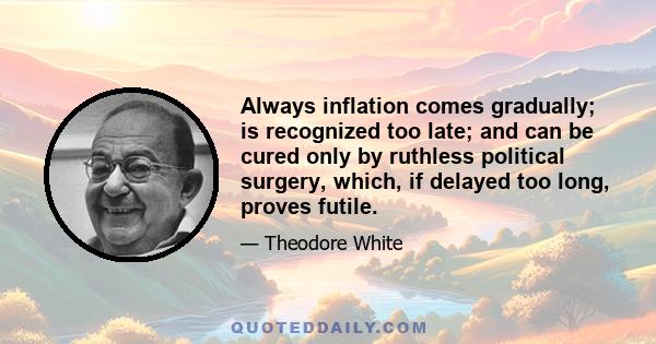 Always inflation comes gradually; is recognized too late; and can be cured only by ruthless political surgery, which, if delayed too long, proves futile.