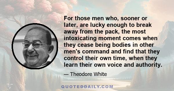 For those men who, sooner or later, are lucky enough to break away from the pack, the most intoxicating moment comes when they cease being bodies in other men's command and find that they control their own time, when