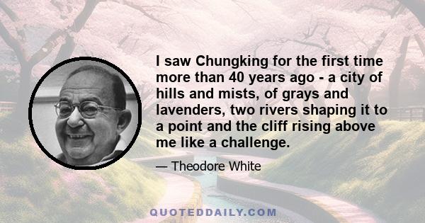 I saw Chungking for the first time more than 40 years ago - a city of hills and mists, of grays and lavenders, two rivers shaping it to a point and the cliff rising above me like a challenge.