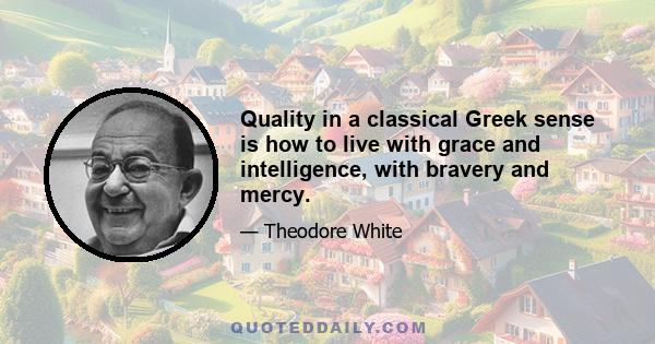 Quality in a classical Greek sense is how to live with grace and intelligence, with bravery and mercy.