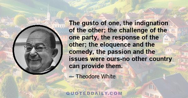 The gusto of one, the indignation of the other; the challenge of the one party, the response of the other; the eloquence and the comedy, the passion and the issues were ours-no other country can provide them.