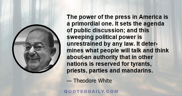 The power of the press in America is a primordial one. It sets the agenda of public discussion; and this sweeping political power is unrestrained by any law. It deter- mines what people will talk and think about-an