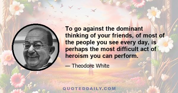 To go against the dominant thinking of your friends, of most of the people you see every day, is perhaps the most difficult act of heroism you can perform.