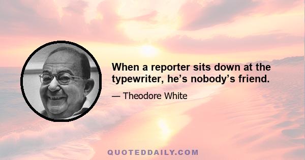 When a reporter sits down at the typewriter, he’s nobody’s friend.