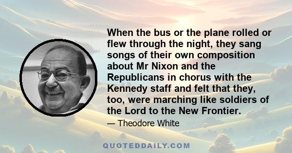 When the bus or the plane rolled or flew through the night, they sang songs of their own composition about Mr Nixon and the Republicans in chorus with the Kennedy staff and felt that they, too, were marching like