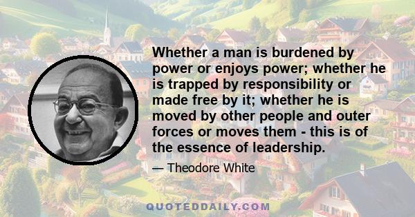 Whether a man is burdened by power or enjoys power; whether he is trapped by responsibility or made free by it; whether he is moved by other people and outer forces or moves them - this is of the essence of leadership.