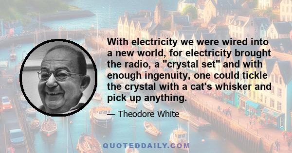 With electricity we were wired into a new world, for electricity brought the radio, a crystal set and with enough ingenuity, one could tickle the crystal with a cat's whisker and pick up anything.