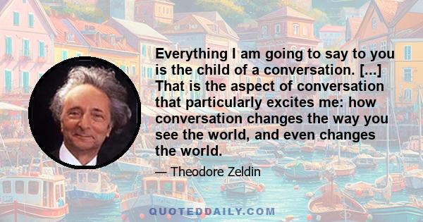 Everything I am going to say to you is the child of a conversation. [...] That is the aspect of conversation that particularly excites me: how conversation changes the way you see the world, and even changes the world.