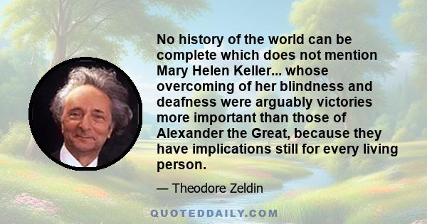 No history of the world can be complete which does not mention Mary Helen Keller... whose overcoming of her blindness and deafness were arguably victories more important than those of Alexander the Great, because they