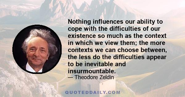 Nothing influences our ability to cope with the difficulties of our existence so much as the context in which we view them; the more contexts we can choose between, the less do the difficulties appear to be inevitable