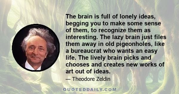 The brain is full of lonely ideas, begging you to make some sense of them, to recognize them as interesting. The lazy brain just files them away in old pigeonholes, like a bureaucrat who wants an easy life. The lively