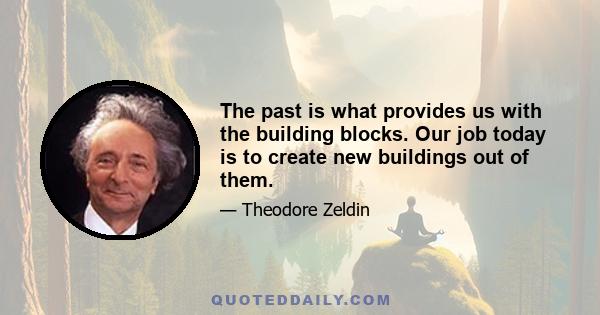 The past is what provides us with the building blocks. Our job today is to create new buildings out of them.