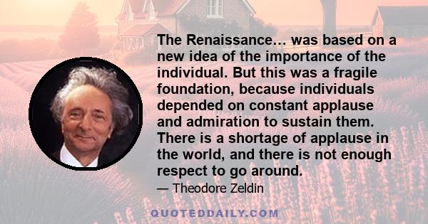 The Renaissance… was based on a new idea of the importance of the individual. But this was a fragile foundation, because individuals depended on constant applause and admiration to sustain them. There is a shortage of