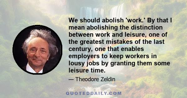 We should abolish 'work.' By that I mean abolishing the distinction between work and leisure, one of the greatest mistakes of the last century, one that enables employers to keep workers in lousy jobs by granting them