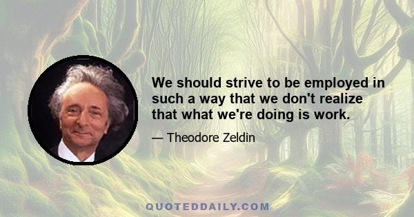 We should strive to be employed in such a way that we don't realize that what we're doing is work.