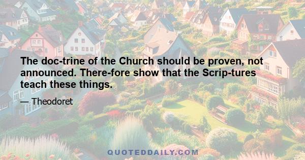 The doc­trine of the Church should be proven, not announced. There­fore show that the Scrip­tures teach these things.