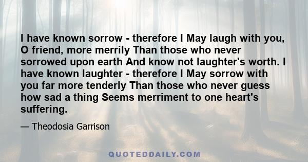 I have known sorrow - therefore I May laugh with you, O friend, more merrily Than those who never sorrowed upon earth And know not laughter's worth. I have known laughter - therefore I May sorrow with you far more