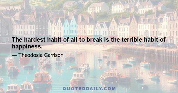 The hardest habit of all to break is the terrible habit of happiness.