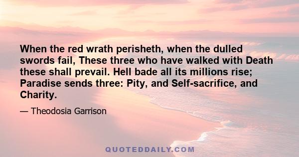 When the red wrath perisheth, when the dulled swords fail, These three who have walked with Death these shall prevail. Hell bade all its millions rise; Paradise sends three: Pity, and Self-sacrifice, and Charity.