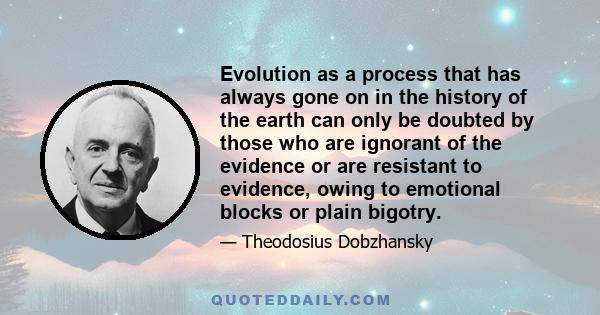 Evolution as a process that has always gone on in the history of the earth can only be doubted by those who are ignorant of the evidence or are resistant to evidence, owing to emotional blocks or plain bigotry.