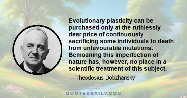 Evolutionary plasticity can be purchased only at the ruthlessly dear price of continuously sacrificing some individuals to death from unfavourable mutations. Bemoaning this imperfection of nature has, however, no place