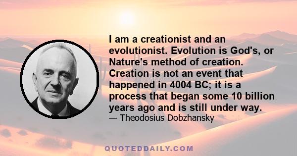 I am a creationist and an evolutionist. Evolution is God's, or Nature's method of creation. Creation is not an event that happened in 4004 BC; it is a process that began some 10 billion years ago and is still under way.