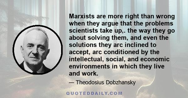 Marxists are more right than wrong when they argue that the problems scientists take up,. the way they go about solving them, and even the solutions they arc inclined to accept, arc conditioned by the intellectual,