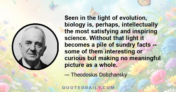 Seen in the light of evolution, biology is, perhaps, intellectually the most satisfying and inspiring science. Without that light it becomes a pile of sundry facts -- some of them interesting or curious but making no