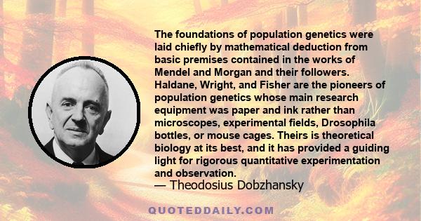 The foundations of population genetics were laid chiefly by mathematical deduction from basic premises contained in the works of Mendel and Morgan and their followers. Haldane, Wright, and Fisher are the pioneers of