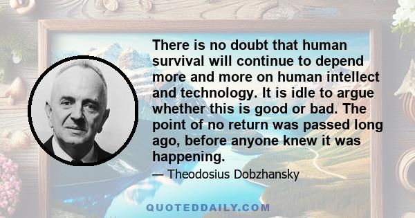 There is no doubt that human survival will continue to depend more and more on human intellect and technology. It is idle to argue whether this is good or bad. The point of no return was passed long ago, before anyone