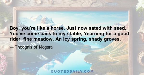 Boy, you're like a horse. Just now sated with seed, You've come back to my stable, Yearning for a good rider, fine meadow, An icy spring, shady groves.